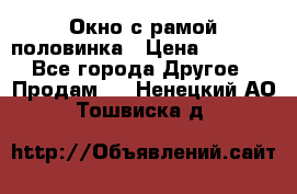 Окно с рамой половинка › Цена ­ 4 000 - Все города Другое » Продам   . Ненецкий АО,Тошвиска д.